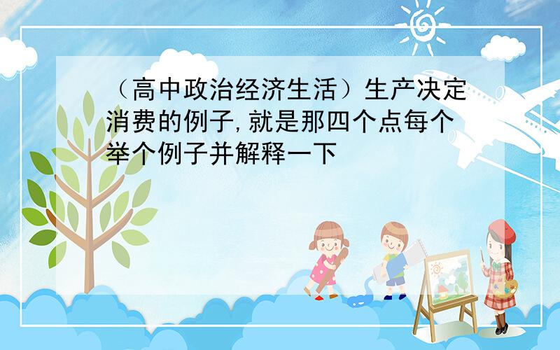 （高中政治经济生活）生产决定消费的例子,就是那四个点每个举个例子并解释一下