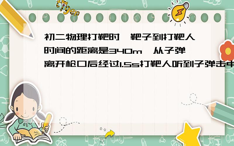 初二物理打靶时,靶子到打靶人时间的距离是340m,从子弹离开枪口后经过1.5s打靶人听到子弹击中靶的声音,若空气阻力不计