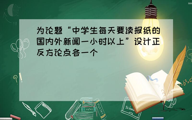 为论题“中学生每天要读报纸的国内外新闻一小时以上”设计正反方论点各一个