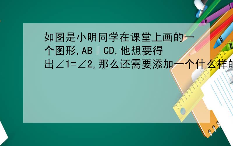 如图是小明同学在课堂上画的一个图形,AB‖CD,他想要得出∠1=∠2,那么还需要添加一个什么样的条件?