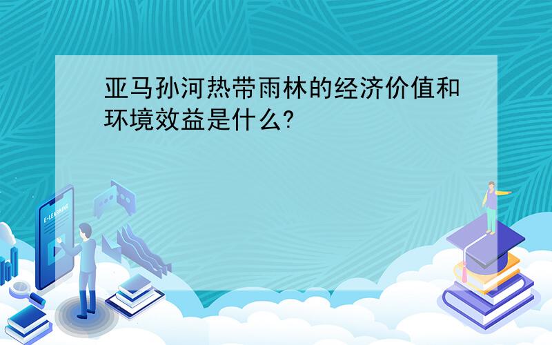 亚马孙河热带雨林的经济价值和环境效益是什么?