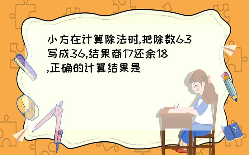 小方在计算除法时,把除数63写成36,结果商17还余18,正确的计算结果是（）