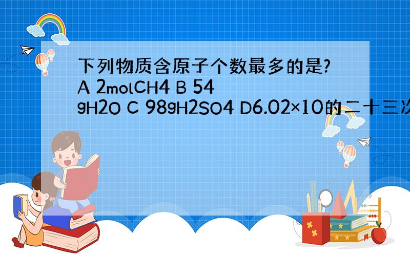 下列物质含原子个数最多的是?A 2molCH4 B 54gH2O C 98gH2SO4 D6.02×10的二十三次方个H