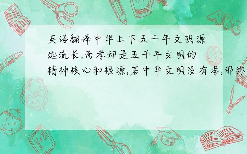 英语翻译中华上下五千年文明源远流长,而孝却是五千年文明的精神核心和根源,若中华文明没有孝,那称不上文明.中国孝文化之根本