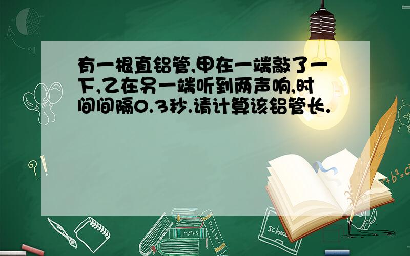 有一根直铝管,甲在一端敲了一下,乙在另一端听到两声响,时间间隔0.3秒.请计算该铝管长.