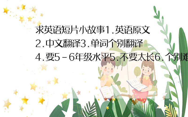 求英语短片小故事1.英语原文2.中文翻译3.单词个别翻译4.要5-6年级水平5.不要太长6.个别难读词音标7.越多越好8