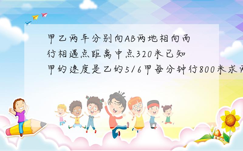 甲乙两车分别向AB两地相向而行相遇点距离中点320米已知甲的速度是乙的5/6甲每分钟行800米求两地路程.