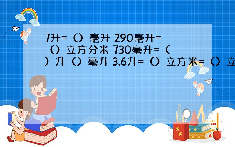 7升=（）毫升 290毫升=（）立方分米 730毫升=（）升（）毫升 3.6升=（）立方米=（）立方厘米