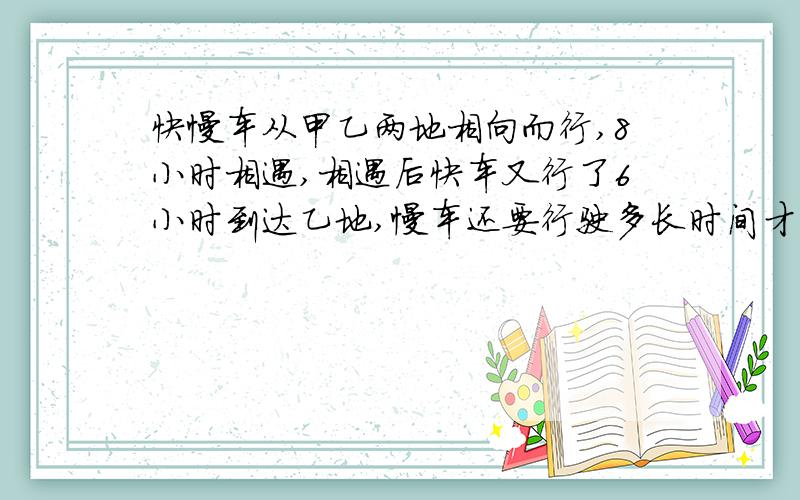 快慢车从甲乙两地相向而行,8小时相遇,相遇后快车又行了6小时到达乙地,慢车还要行驶多长时间才能到甲地?