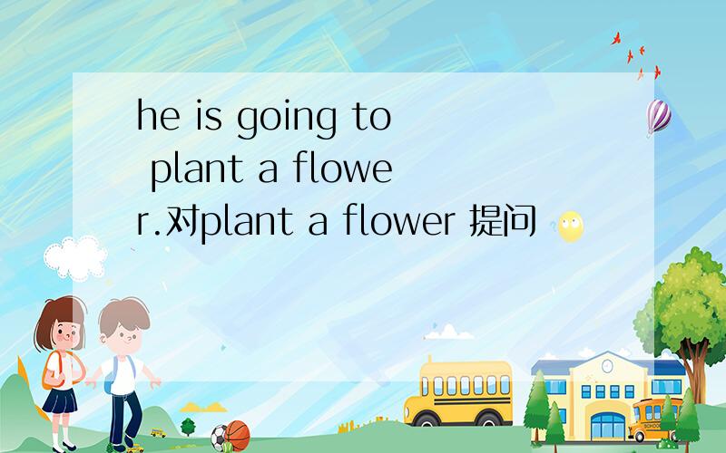 he is going to plant a flower.对plant a flower 提问