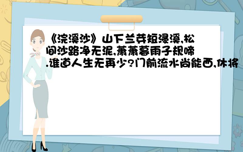 《浣溪沙》山下兰芽短浸溪,松间沙路净无泥,萧萧暮雨子规啼.谁道人生无再少?门前流水尚能西,休将