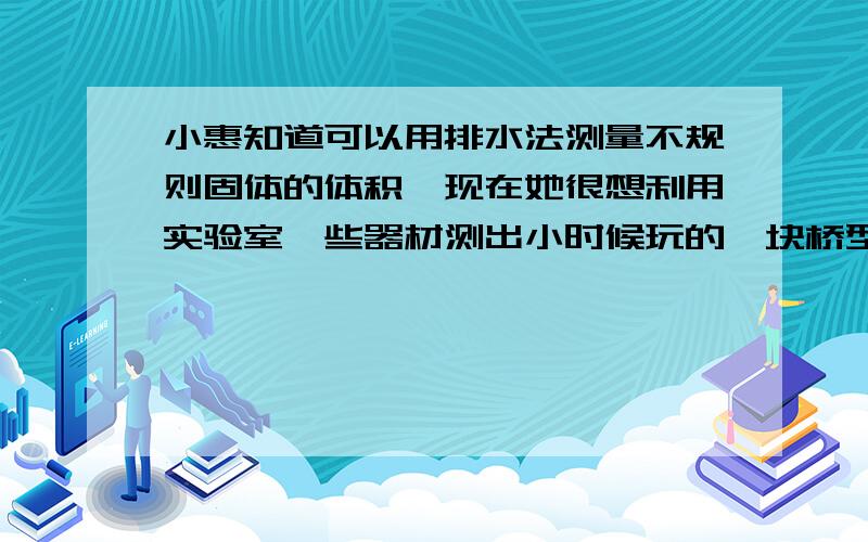 小惠知道可以用排水法测量不规则固体的体积,现在她很想利用实验室一些器材测出小时候玩的一块桥型积木的体积,在实验过程中却遇