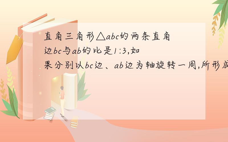 直角三角形△abc的两条直角边bc与ab的比是1:3,如果分别以bc边、ab边为轴旋转一周,所形成的圆锥体的比是?