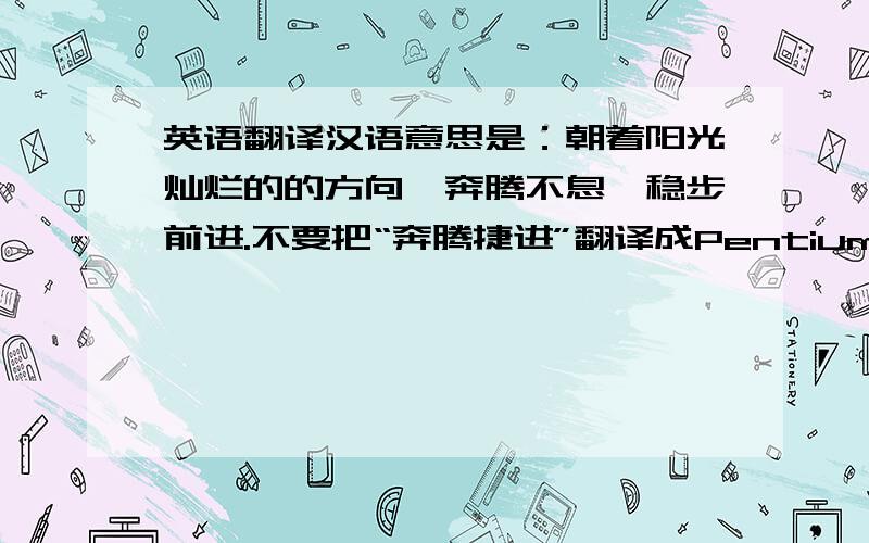 英语翻译汉语意思是：朝着阳光灿烂的的方向,奔腾不息,稳步前进.不要把“奔腾捷进”翻译成Pentium Jie Jin