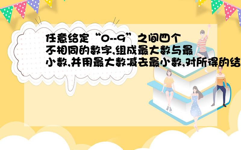 任意给定“0--9”之间四个不相同的数字,组成最大数与最小数,并用最大数减去最小数,对所得的结果的四个数字重复上述过程,