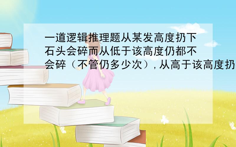 一道逻辑推理题从某发高度扔下石头会碎而从低于该高度仍都不会碎（不管仍多少次）,从高于该高度扔都会碎.现有2块石头,要在1