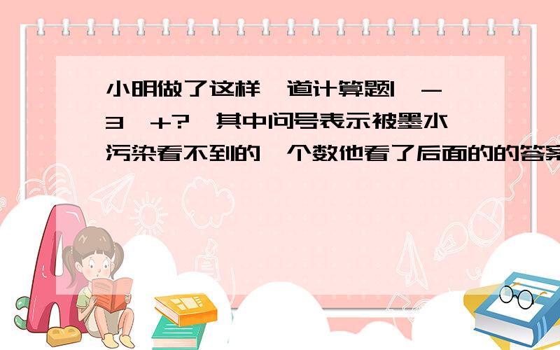 小明做了这样一道计算题|【-3】+?】其中问号表示被墨水污染看不到的一个数他看了后面的的答案得知该题的