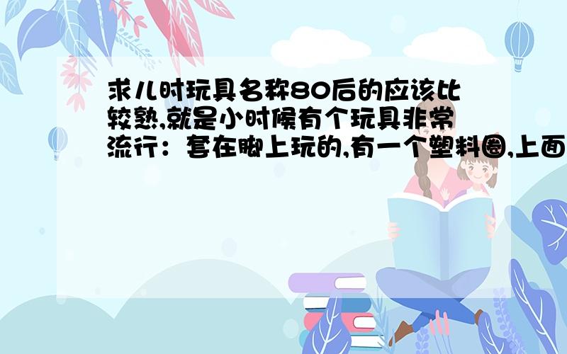 求儿时玩具名称80后的应该比较熟,就是小时候有个玩具非常流行：套在脚上玩的,有一个塑料圈,上面系着一根绳子,绳子的一端有