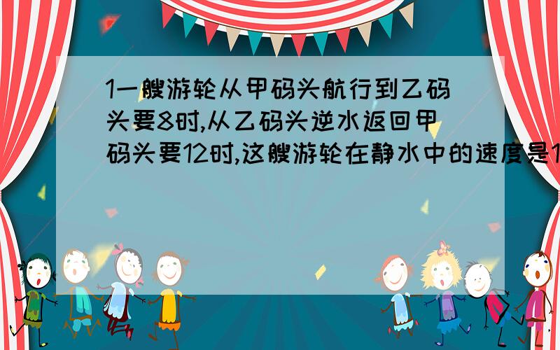 1一艘游轮从甲码头航行到乙码头要8时,从乙码头逆水返回甲码头要12时,这艘游轮在静水中的速度是12千米每时,求水流速度.