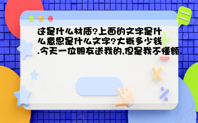 这是什么材质?上面的文字是什么意思是什么文字?大概多少钱.今天一位朋友送我的,但是我不懂额.