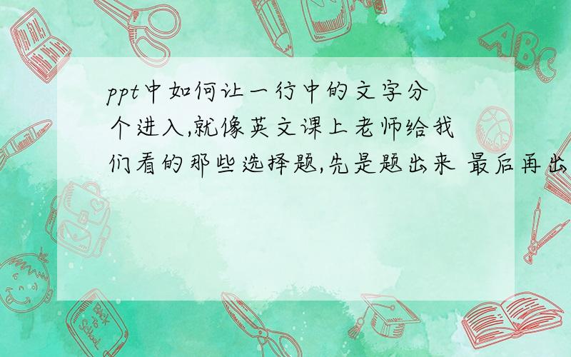 ppt中如何让一行中的文字分个进入,就像英文课上老师给我们看的那些选择题,先是题出来 最后再出答案