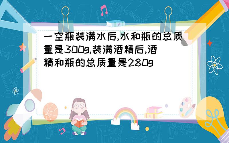 一空瓶装满水后,水和瓶的总质量是300g,装满酒精后,酒精和瓶的总质量是280g