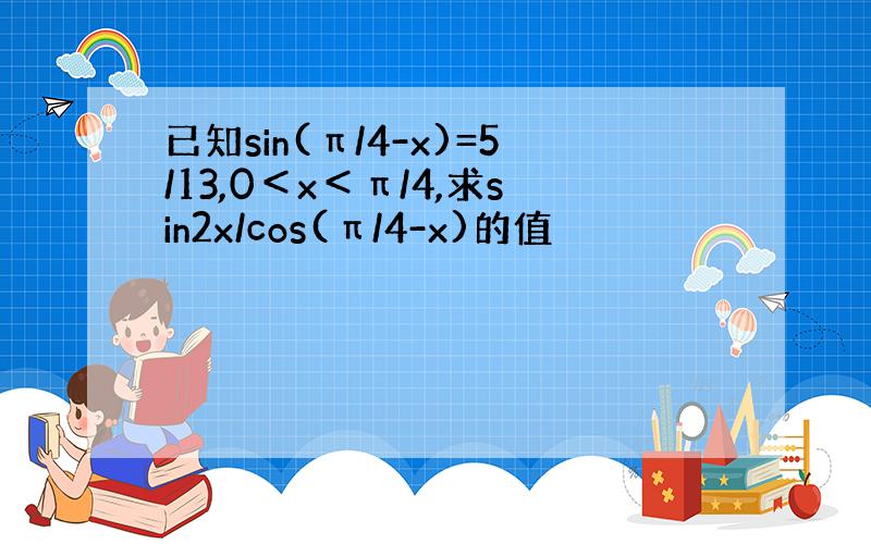 已知sin(π/4-x)=5/13,0＜x＜π/4,求sin2x/cos(π/4-x)的值