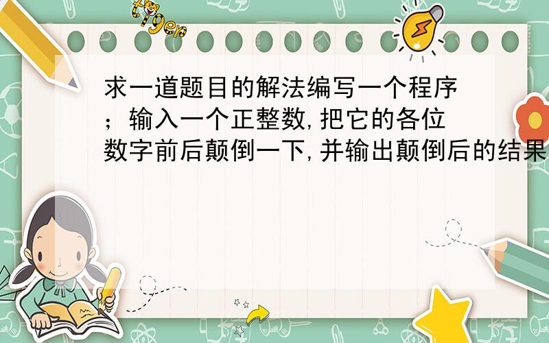 求一道题目的解法编写一个程序；输入一个正整数,把它的各位数字前后颠倒一下,并输出颠倒后的结果；例如：如果输入的是1234