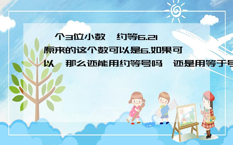 一个3位小数,约等6.21,原来的这个数可以是6.如果可以,那么还能用约等号吗,还是用等于号?