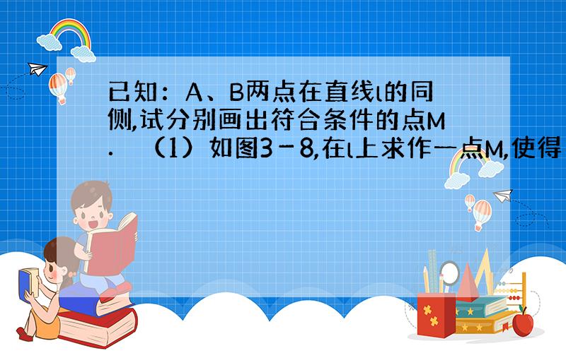 已知：A、B两点在直线l的同侧,试分别画出符合条件的点M． （1）如图3－8,在l上求作一点M,使得｜ AM－B