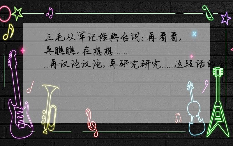 三毛从军记经典台词:再看看,再瞧瞧,在想想.........再议论议论,再研究研究.....这段话的全句是怎么说的,记不