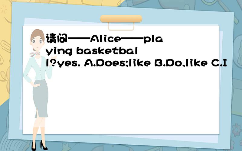 请问——Alice——playing basketball?yes. A.Does;like B.Do,like C.I