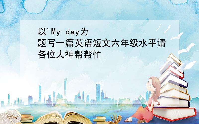 以'My day为题写一篇英语短文六年级水平请各位大神帮帮忙