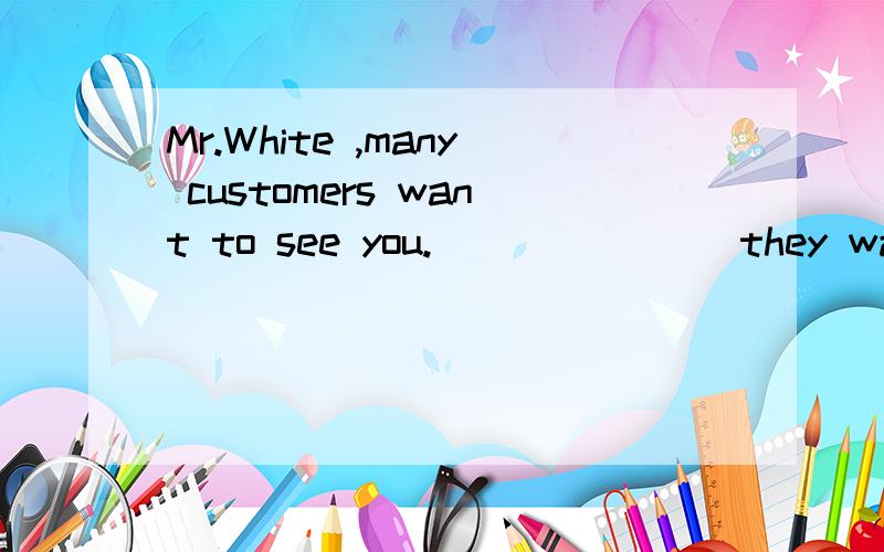 Mr.White ,many customers want to see you._______ they wait h