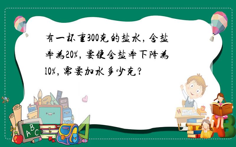 有一杯重300克的盐水，含盐率为20%，要使含盐率下降为l0%，需要加水多少克？