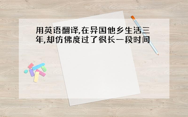 用英语翻译,在异国他乡生活三年,却仿佛度过了很长一段时间