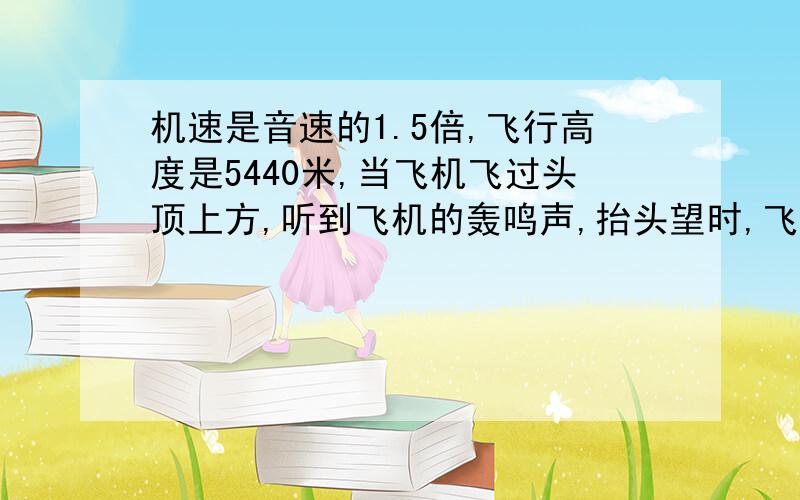 机速是音速的1.5倍,飞行高度是5440米,当飞机飞过头顶上方,听到飞机的轰鸣声,抬头望时,飞机已飞到你前