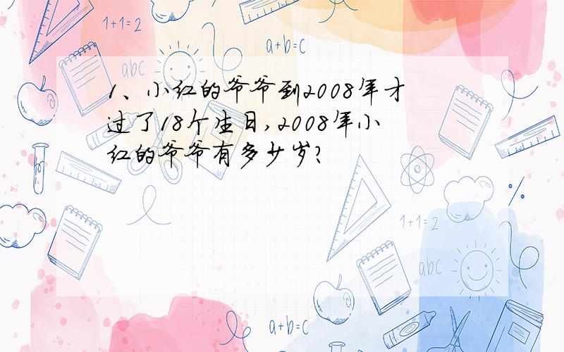 1、小红的爷爷到2008年才过了18个生日,2008年小红的爷爷有多少岁?