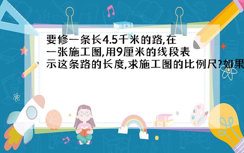 要修一条长4.5千米的路,在一张施工图,用9厘米的线段表示这条路的长度,求施工图的比例尺?如果要把这条路的实际长度改画在