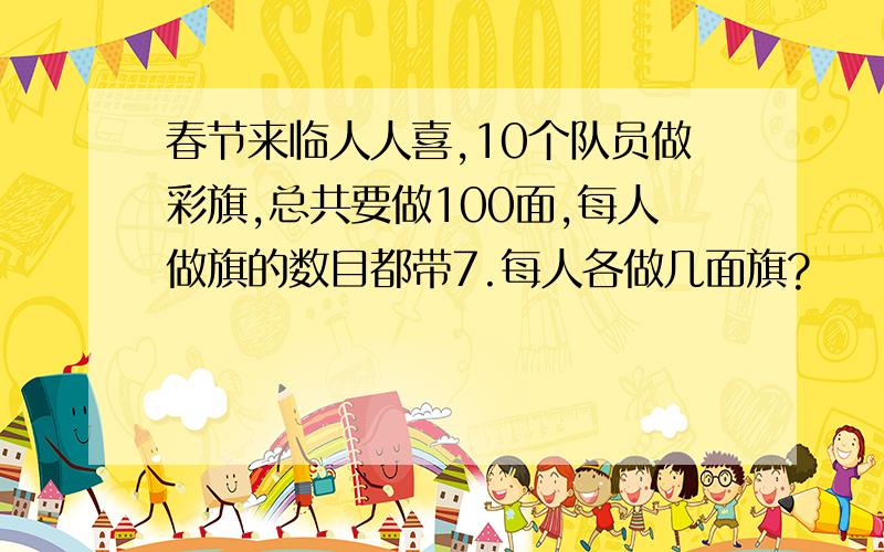 春节来临人人喜,10个队员做彩旗,总共要做100面,每人做旗的数目都带7.每人各做几面旗?