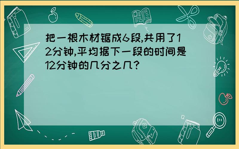 把一根木材锯成6段,共用了12分钟,平均据下一段的时间是12分钟的几分之几?