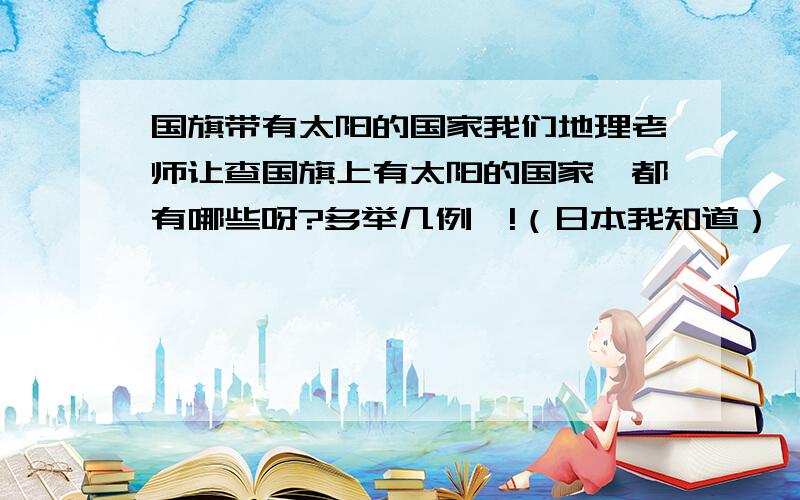 国旗带有太阳的国家我们地理老师让查国旗上有太阳的国家、都有哪些呀?多举几例呗!（日本我知道）