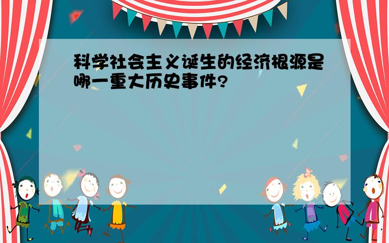 科学社会主义诞生的经济根源是哪一重大历史事件?