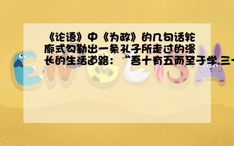 《论语》中《为政》的几句话轮廓式勾勒出一条孔子所走过的漫长的生活道路：“吾十有五而至于学,三十而立,,,六十而耳顺,七十