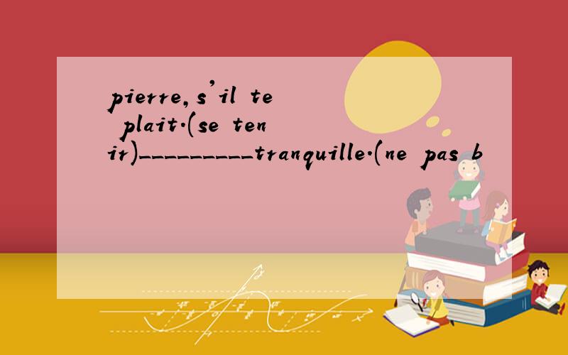 pierre,s'il te plait.(se tenir)_________tranquille.(ne pas b