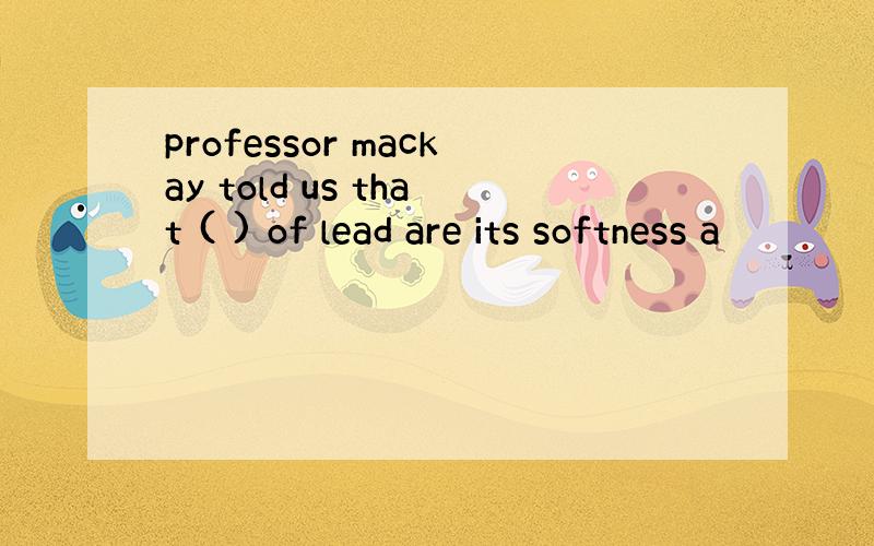 professor mackay told us that ( ) of lead are its softness a