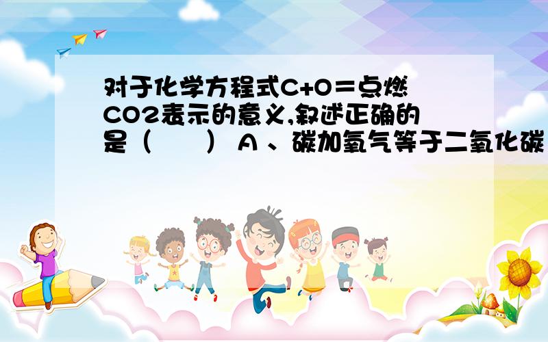 对于化学方程式C+O＝点燃 CO2表示的意义,叙述正确的是（　　） A 、碳加氧气等于二氧化碳 B 、该反应中,反应物是