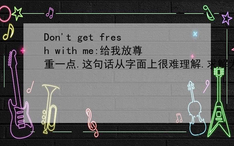 Don't get fresh with me:给我放尊重一点.这句话从字面上很难理解.求解为什么这么说