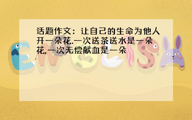 话题作文：让自己的生命为他人开一朵花.一次送茶送水是一朵花,一次无偿献血是一朵