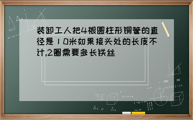 装卸工人把4根圆柱形铜管的直径是丨0米如果接头处的长庋不计,2圈需要多长铁丝